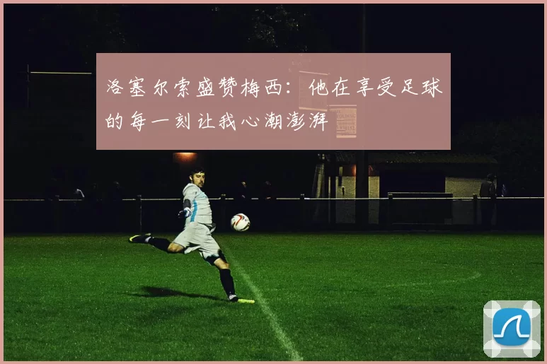 洛塞尔索盛赞梅西：他在享受足球的每一刻让我心潮澎湃