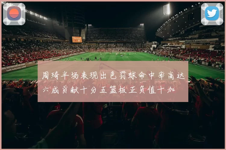 周琦半场表现出色罚球命中率高达六成贡献十分五篮板正负值十加