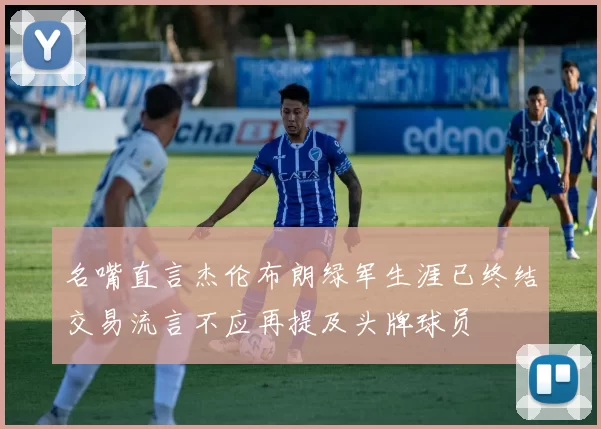 名嘴直言杰伦布朗绿军生涯已终结交易流言不应再提及头牌球员