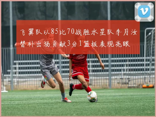 飞翼队以85比70战胜水星队李月汝替补出场贡献3分1篮板表现亮眼