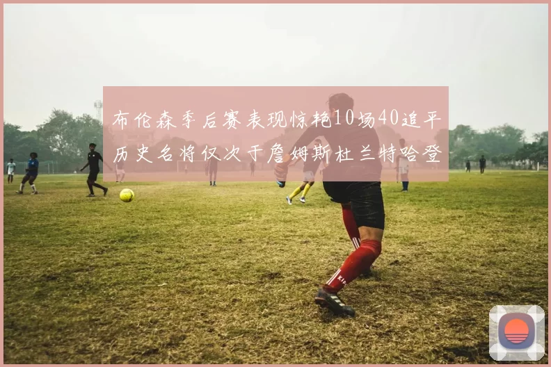 布伦森季后赛表现惊艳10场40追平历史名将仅次于詹姆斯杜兰特哈登