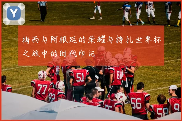 梅西与阿根廷的荣耀与挣扎世界杯之旅中的时代印记