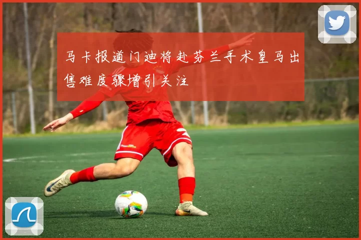 马卡报道门迪将赴芬兰手术皇马出售难度骤增引关注