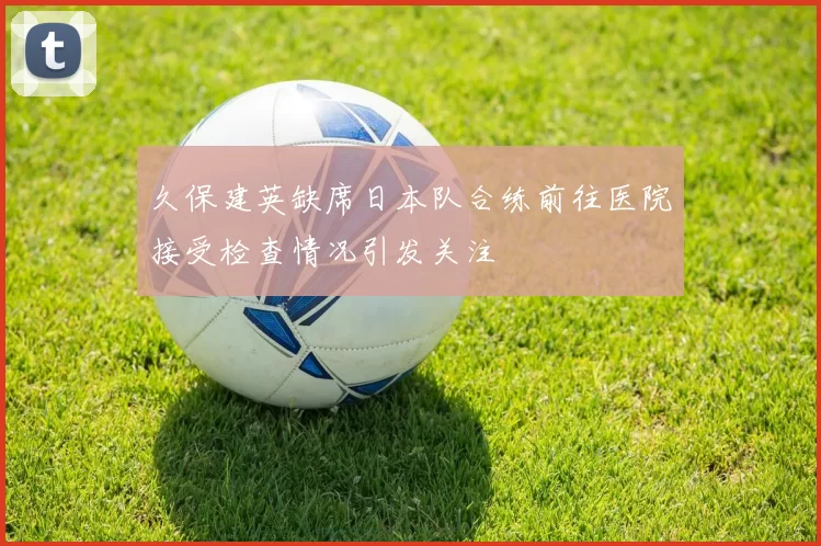 久保建英缺席日本队合练前往医院接受检查情况引发关注