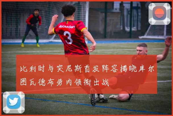 比利时与突尼斯首发阵容揭晓库尔图瓦德布劳内领衔出战