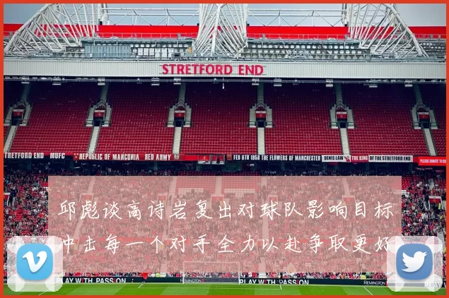 邱彪谈高诗岩复出对球队影响目标冲击每一个对手全力以赴争取更好成绩