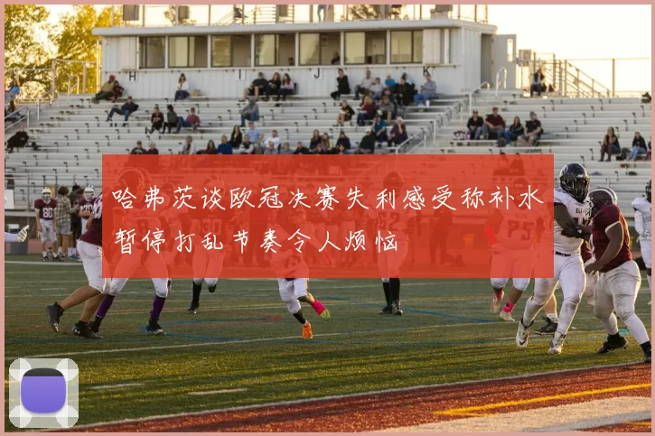 哈弗茨谈欧冠决赛失利感受称补水暂停打乱节奏令人烦恼