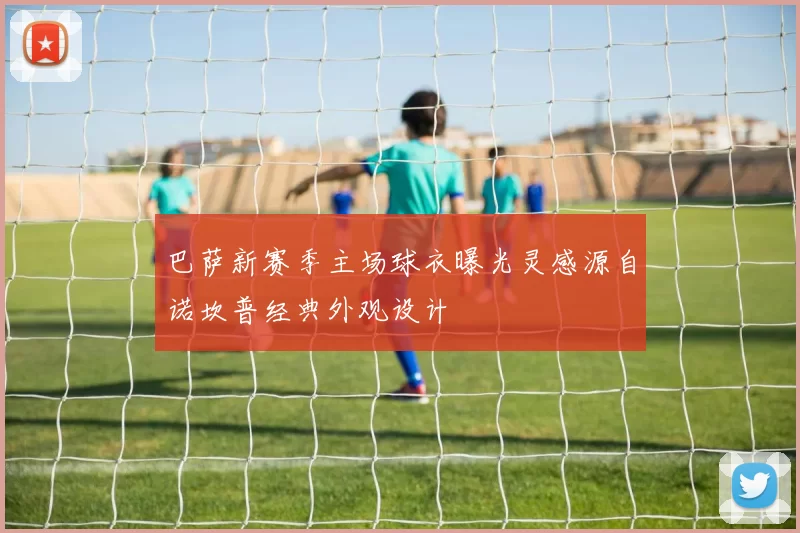巴萨新赛季主场球衣曝光灵感源自诺坎普经典外观设计