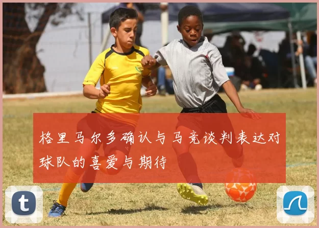 格里马尔多确认与马竞谈判表达对球队的喜爱与期待