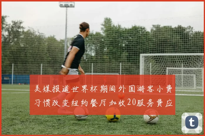 美媒报道世界杯期间外国游客小费习惯改变纽约餐厅加收20服务费应对