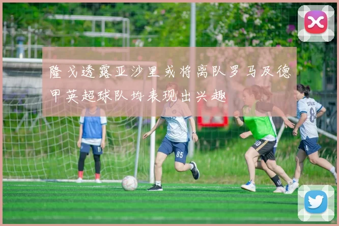 隆戈透露亚沙里或将离队罗马及德甲英超球队均表现出兴趣