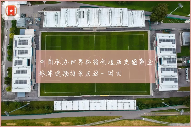 中国承办世界杯将创造历史盛事全球球迷期待亲历这一时刻