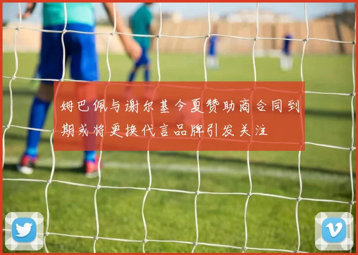 姆巴佩与谢尔基今夏赞助商合同到期或将更换代言品牌引发关注