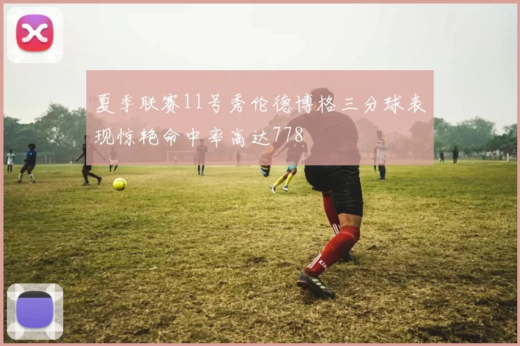 夏季联赛11号秀伦德博格三分球表现惊艳命中率高达778