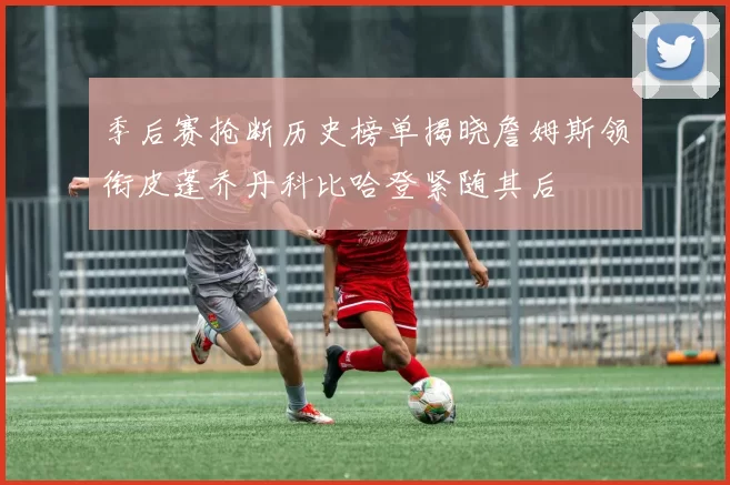 季后赛抢断历史榜单揭晓詹姆斯领衔皮蓬乔丹科比哈登紧随其后