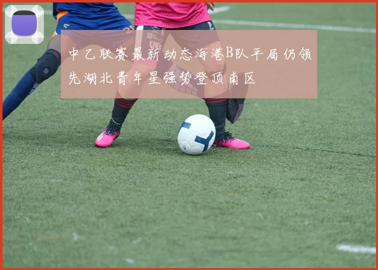 中乙联赛最新动态海港B队平局仍领先湖北青年星强势登顶南区