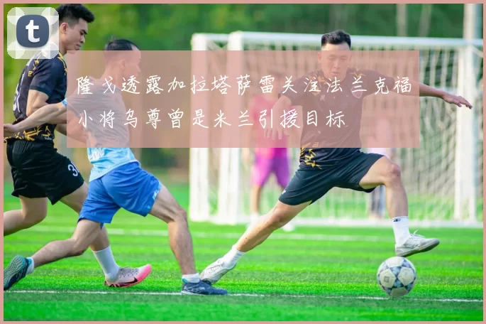 隆戈透露加拉塔萨雷关注法兰克福小将乌尊曾是米兰引援目标