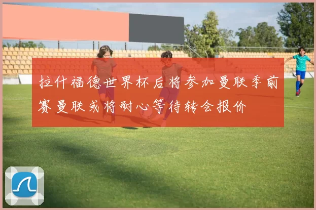 拉什福德世界杯后将参加曼联季前赛曼联或将耐心等待转会报价