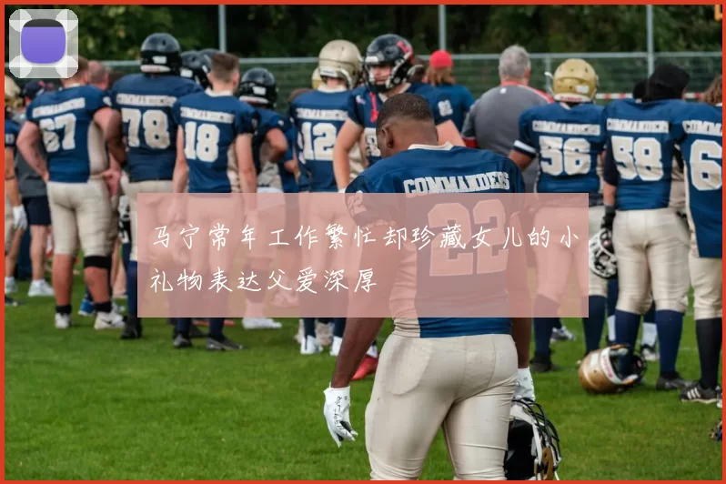 马宁常年工作繁忙却珍藏女儿的小礼物表达父爱深厚