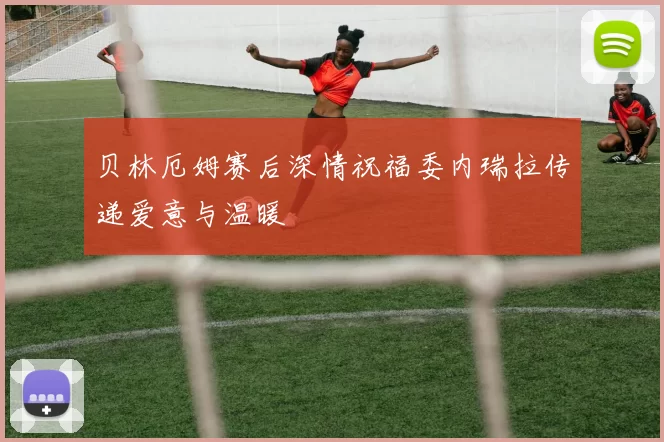 贝林厄姆赛后深情祝福委内瑞拉传递爱意与温暖