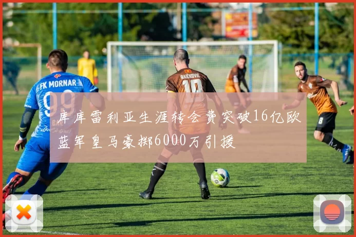 库库雷利亚生涯转会费突破16亿欧蓝军皇马豪掷6000万引援