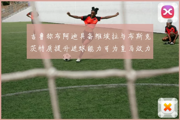 吉鲁称布阿迪具备维埃拉与布斯克茨特质提升进球能力可为皇马效力