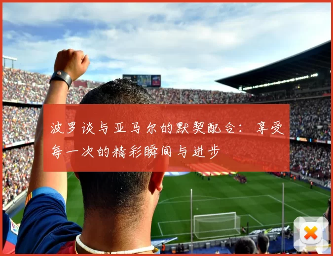 波罗谈与亚马尔的默契配合：享受每一次的精彩瞬间与进步