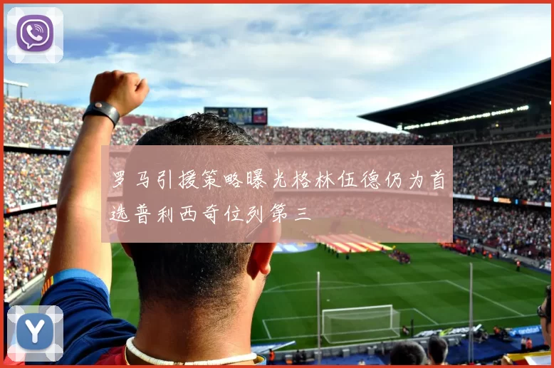 罗马引援策略曝光格林伍德仍为首选普利西奇位列第三