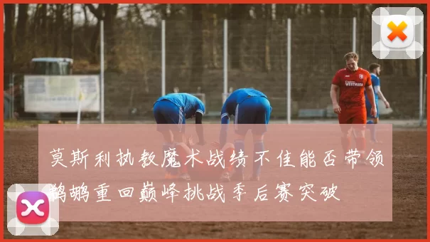 莫斯利执教魔术战绩不佳能否带领鹈鹕重回巅峰挑战季后赛突破