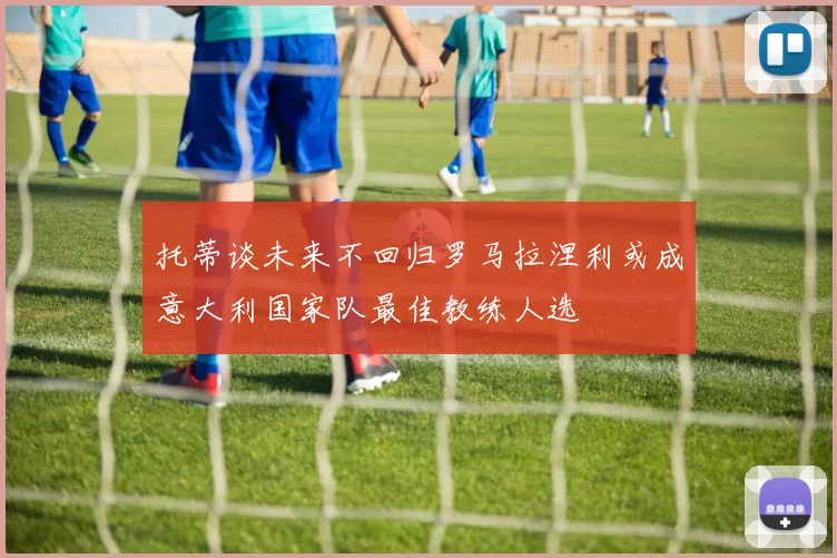 托蒂谈未来不回归罗马拉涅利或成意大利国家队最佳教练人选
