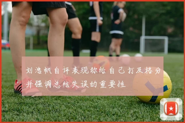 刘浩帆自评表现称给自己打及格分并强调总结失误的重要性