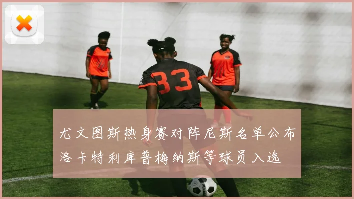 尤文图斯热身赛对阵尼斯名单公布洛卡特利库普梅纳斯等球员入选