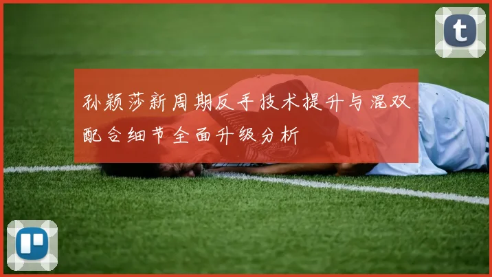 孙颖莎新周期反手技术提升与混双配合细节全面升级分析