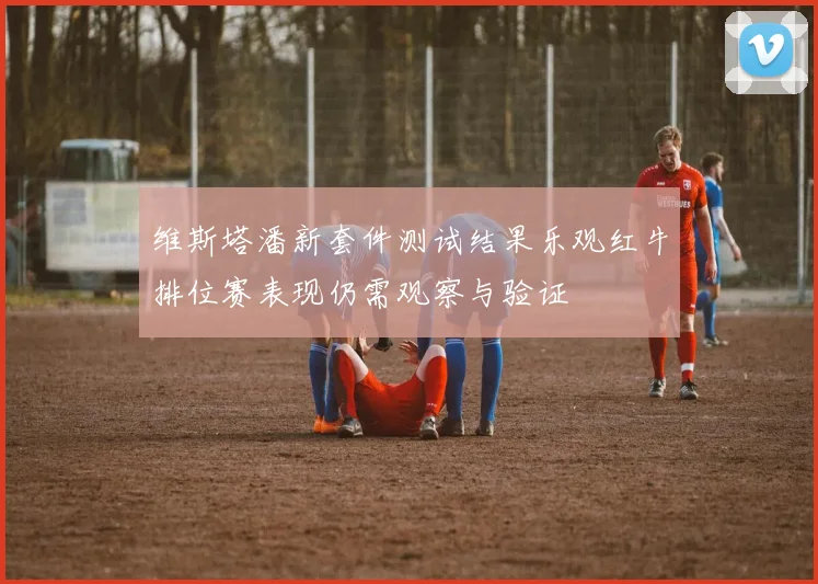 维斯塔潘新套件测试结果乐观红牛排位赛表现仍需观察与验证