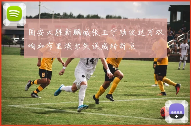 国安大胜新鹏城张玉宁助攻达万双响加布里埃尔失误成转折点